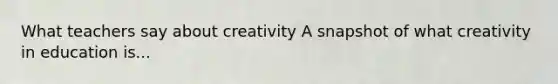 What teachers say about creativity A snapshot of what creativity in education is...