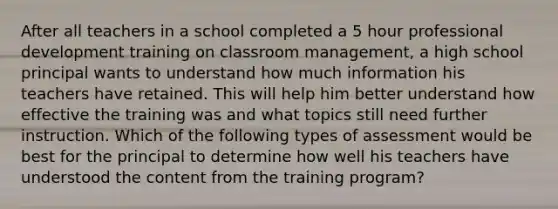 After all teachers in a school completed a 5 hour professional development training on classroom management, a high school principal wants to understand how much information his teachers have retained. This will help him better understand how effective the training was and what topics still need further instruction. Which of the following types of assessment would be best for the principal to determine how well his teachers have understood the content from the training program?