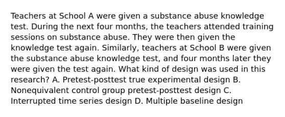 Teachers at School A were given a substance abuse knowledge test. During the next four months, the teachers attended training sessions on substance abuse. They were then given the knowledge test again. Similarly, teachers at School B were given the substance abuse knowledge test, and four months later they were given the test again. What kind of design was used in this research? A. Pretest-posttest true experimental design B. Nonequivalent control group pretest-posttest design C. Interrupted time series design D. Multiple baseline design