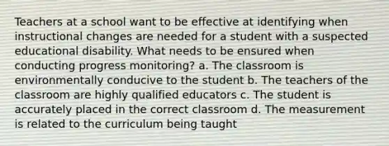 Teachers at a school want to be effective at identifying when instructional changes are needed for a student with a suspected educational disability. What needs to be ensured when conducting progress monitoring? a. The classroom is environmentally conducive to the student b. The teachers of the classroom are highly qualified educators c. The student is accurately placed in the correct classroom d. The measurement is related to the curriculum being taught