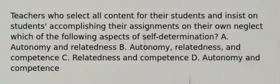 Teachers who select all content for their students and insist on​ students' accomplishing their assignments on their own neglect which of the following aspects of​ self-determination? A. Autonomy and relatedness B. ​Autonomy, relatedness, and competence C. Relatedness and competence D. Autonomy and competence