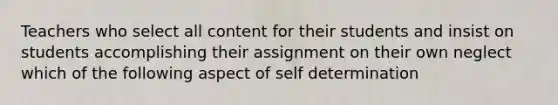 Teachers who select all content for their students and insist on students accomplishing their assignment on their own neglect which of the following aspect of self determination