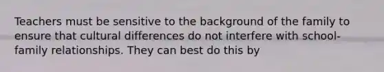 Teachers must be sensitive to the background of the family to ensure that cultural differences do not interfere with school-family relationships. They can best do this by