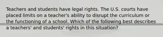 Teachers and students have legal rights. The U.S. courts have placed limits on a teacher's ability to disrupt the curriculum or the functioning of a school. Which of the following best describes a teachers' and students' rights in this situation?