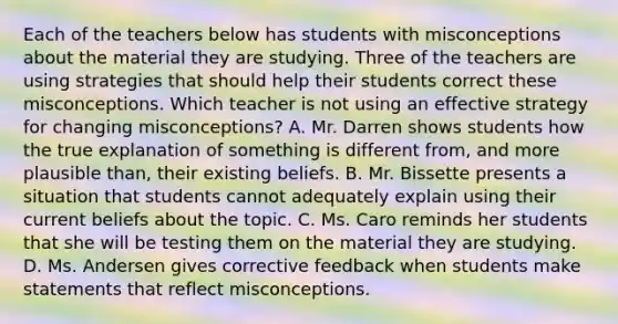 Each of the teachers below has students with misconceptions about the material they are studying. Three of the teachers are using strategies that should help their students correct these misconceptions. Which teacher is not using an effective strategy for changing misconceptions? A. Mr. Darren shows students how the true explanation of something is different from, and more plausible than, their existing beliefs. B. Mr. Bissette presents a situation that students cannot adequately explain using their current beliefs about the topic. C. Ms. Caro reminds her students that she will be testing them on the material they are studying. D. Ms. Andersen gives corrective feedback when students make statements that reflect misconceptions.