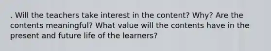 . Will the teachers take interest in the content? Why? Are the contents meaningful? What value will the contents have in the present and future life of the learners?