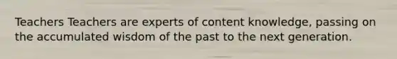 Teachers Teachers are experts of content knowledge, passing on the accumulated wisdom of the past to the next generation.