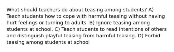 What should teachers do about teasing among students? A) Teach students how to cope with harmful teasing without having hurt feelings or turning to adults. B) Ignore teasing among students at school. C) Teach students to read intentions of others and distinguish playful teasing from harmful teasing. D) Forbid teasing among students at school