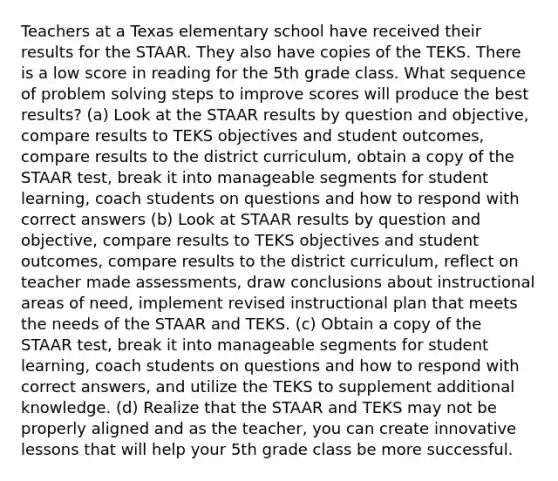 Teachers at a Texas elementary school have received their results for the STAAR. They also have copies of the TEKS. There is a low score in reading for the 5th grade class. What sequence of problem solving steps to improve scores will produce the best results? (a) Look at the STAAR results by question and objective, compare results to TEKS objectives and student outcomes, compare results to the district curriculum, obtain a copy of the STAAR test, break it into manageable segments for student learning, coach students on questions and how to respond with correct answers (b) Look at STAAR results by question and objective, compare results to TEKS objectives and student outcomes, compare results to the district curriculum, reflect on teacher made assessments, draw conclusions about instructional areas of need, implement revised instructional plan that meets the needs of the STAAR and TEKS. (c) Obtain a copy of the STAAR test, break it into manageable segments for student learning, coach students on questions and how to respond with correct answers, and utilize the TEKS to supplement additional knowledge. (d) Realize that the STAAR and TEKS may not be properly aligned and as the teacher, you can create innovative lessons that will help your 5th grade class be more successful.