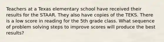 Teachers at a Texas elementary school have received their results for the STAAR. They also have copies of the TEKS. There is a low score in reading for the 5th grade class. What sequence of problem solving steps to improve scores will produce the best results?