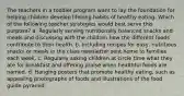 The teachers in a toddler program want to lay the foundation for helping children develop lifelong habits of healthy eating. Which of the following teacher strategies would best serve this purpose? a. Regularly serving nutritionally balanced snacks and meals and discussing with the children how the different foods contribute to their health. b. Including recipes for easy, nutritious snacks or meals in the class newsletter sent home to families each week. c. Regularly asking children at circle time what they ate for breakfast and offering praise when healthful foods are named. d. Hanging posters that promote healthy eating, such as appealing photographs of foods and illustrations of the food guide pyramid.