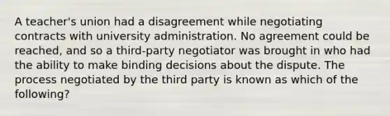 A teacher's union had a disagreement while negotiating contracts with university administration. No agreement could be reached, and so a third-party negotiator was brought in who had the ability to make binding decisions about the dispute. The process negotiated by the third party is known as which of the following?