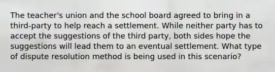 The teacher's union and the school board agreed to bring in a third-party to help reach a settlement. While neither party has to accept the suggestions of the third party, both sides hope the suggestions will lead them to an eventual settlement. What type of dispute resolution method is being used in this scenario?