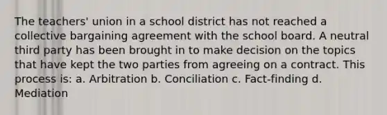 The teachers' union in a school district has not reached a collective bargaining agreement with the school board. A neutral third party has been brought in to make decision on the topics that have kept the two parties from agreeing on a contract. This process is: a. Arbitration b. Conciliation c. Fact-finding d. Mediation