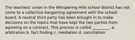 The teachers' union in the Whispering Hills school district has not come to a collective bargaining agreement with the school board. A neutral third party has been brought in to make decisions on the topics that have kept the two parties from agreeing on a contract. This process is called _________. a. arbitration b. fact finding c. mediation d. conciliation