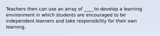 Teachers then can use an array of ____ to develop a learning environment in which students are encouraged to be independent learners and take responsibility for their own learning.