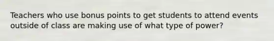 Teachers who use bonus points to get students to attend events outside of class are making use of what type of power?