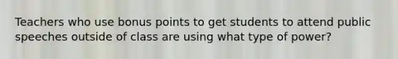 Teachers who use bonus points to get students to attend public speeches outside of class are using what type of power?