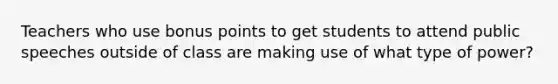Teachers who use bonus points to get students to attend public speeches outside of class are making use of what type of power?