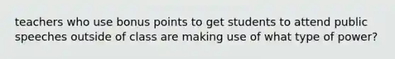teachers who use bonus points to get students to attend public speeches outside of class are making use of what type of power?