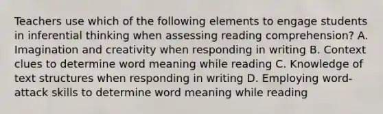 Teachers use which of the following elements to engage students in inferential thinking when assessing reading comprehension? A. Imagination and creativity when responding in writing B. Context clues to determine word meaning while reading C. Knowledge of text structures when responding in writing D. Employing word-attack skills to determine word meaning while reading