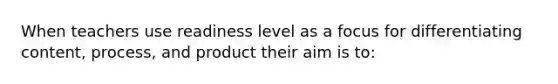 When teachers use readiness level as a focus for differentiating content, process, and product their aim is to: