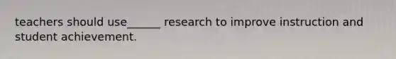 teachers should use______ research to improve instruction and student achievement.