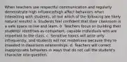 When teachers use respectful communication and regularly demonstrate high influence/high affect behaviors when interacting with students, all but which of the following are likely natural results? a. Students feel confident that their classroom is a safe space to live and learn. b. Teachers focus on building their students' identities as competent, capable individuals who are important to the class. c. Sensitive topics will arise only infrequently, and students will not misbehave because they're invested in classroom relationships. d. Teachers will correct inappropriate behaviors in ways that do not call the student's character into question.