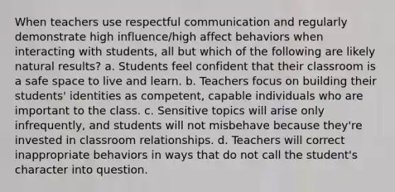 When teachers use respectful communication and regularly demonstrate high influence/high affect behaviors when interacting with students, all but which of the following are likely natural results? a. Students feel confident that their classroom is a safe space to live and learn. b. Teachers focus on building their students' identities as competent, capable individuals who are important to the class. c. Sensitive topics will arise only infrequently, and students will not misbehave because they're invested in classroom relationships. d. Teachers will correct inappropriate behaviors in ways that do not call the student's character into question.