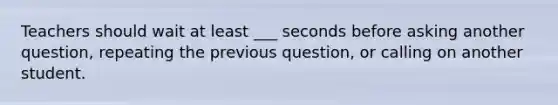 Teachers should wait at least ___ seconds before asking another question, repeating the previous question, or calling on another student.