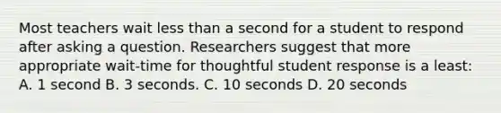 Most teachers wait less than a second for a student to respond after asking a question. Researchers suggest that more appropriate wait-time for thoughtful student response is a least: A. 1 second B. 3 seconds. C. 10 seconds D. 20 seconds