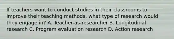 If teachers want to conduct studies in their classrooms to improve their teaching methods, what type of research would they engage in? A. Teacher-as-researcher B. Longitudinal research C. Program evaluation research D. Action research