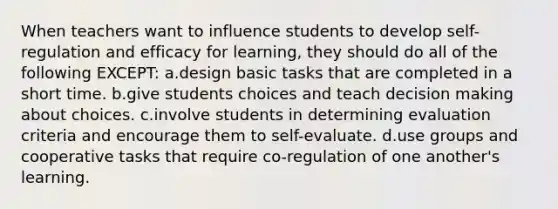 When teachers want to influence students to develop self-regulation and efficacy for learning, they should do all of the following EXCEPT: a.design basic tasks that are completed in a short time. b.give students choices and teach decision making about choices. c.involve students in determining evaluation criteria and encourage them to self-evaluate. d.use groups and cooperative tasks that require co-regulation of one another's learning.