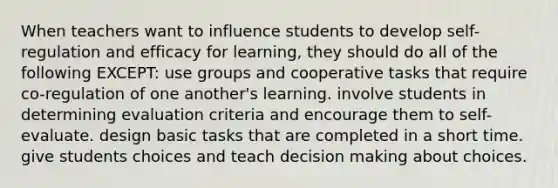 When teachers want to influence students to develop self-regulation and efficacy for learning, they should do all of the following EXCEPT: use groups and cooperative tasks that require co-regulation of one another's learning. involve students in determining evaluation criteria and encourage them to self-evaluate. design basic tasks that are completed in a short time. give students choices and teach decision making about choices.