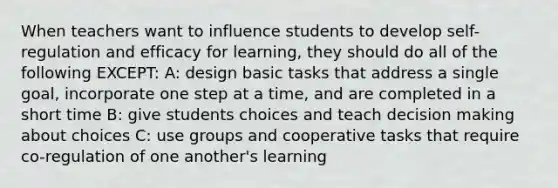 When teachers want to influence students to develop self-regulation and efficacy for learning, they should do all of the following EXCEPT: A: design basic tasks that address a single goal, incorporate one step at a time, and are completed in a short time B: give students choices and teach decision making about choices C: use groups and cooperative tasks that require co-regulation of one another's learning