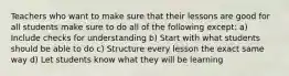 Teachers who want to make sure that their lessons are good for all students make sure to do all of the following except: a) Include checks for understanding b) Start with what students should be able to do c) Structure every lesson the exact same way d) Let students know what they will be learning