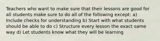 Teachers who want to make sure that their lessons are good for all students make sure to do all of the following except: a) Include checks for understanding b) Start with what students should be able to do c) Structure every lesson the exact same way d) Let students know what they will be learning