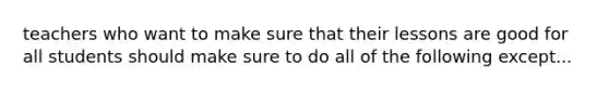 teachers who want to make sure that their lessons are good for all students should make sure to do all of the following except...