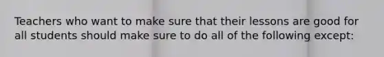 Teachers who want to make sure that their lessons are good for all students should make sure to do all of the following except: