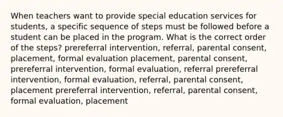 When teachers want to provide special education services for students, a specific sequence of steps must be followed before a student can be placed in the program. What is the correct order of the steps? prereferral intervention, referral, parental consent, placement, formal evaluation placement, parental consent, prereferral intervention, formal evaluation, referral prereferral intervention, formal evaluation, referral, parental consent, placement prereferral intervention, referral, parental consent, formal evaluation, placement