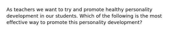 As teachers we want to try and promote healthy personality development in our students. Which of the following is the most effective way to promote this personality development?