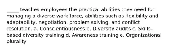 ​_____ teaches employees the practical abilities they need for managing a diverse work force, abilities such as flexibility and adaptability, negotiation, problem solving, and conflict resolution. a. ​Conscientiousness b. ​Diversity audits c. ​Skills-based diversity training d. ​Awareness training e. ​Organizational plurality