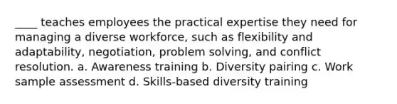 ____ teaches employees the practical expertise they need for managing a diverse workforce, such as flexibility and adaptability, negotiation, problem solving, and conflict resolution. a. Awareness training b. Diversity pairing c. Work sample assessment d. Skills-based diversity training