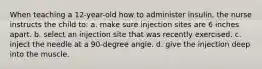 When teaching a 12-year-old how to administer insulin, the nurse instructs the child to: a. make sure injection sites are 6 inches apart. b. select an injection site that was recently exercised. c. inject the needle at a 90-degree angle. d. give the injection deep into the muscle.