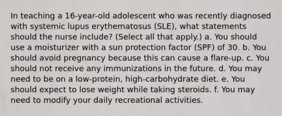 In teaching a 16-year-old adolescent who was recently diagnosed with systemic lupus erythematosus (SLE), what statements should the nurse include? (Select all that apply.) a. You should use a moisturizer with a sun protection factor (SPF) of 30. b. You should avoid pregnancy because this can cause a flare-up. c. You should not receive any immunizations in the future. d. You may need to be on a low-protein, high-carbohydrate diet. e. You should expect to lose weight while taking steroids. f. You may need to modify your daily recreational activities.