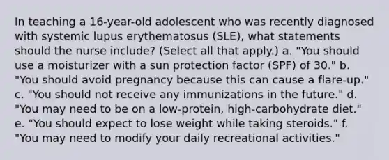 In teaching a 16-year-old adolescent who was recently diagnosed with systemic lupus erythematosus (SLE), what statements should the nurse include? (Select all that apply.) a. "You should use a moisturizer with a sun protection factor (SPF) of 30." b. "You should avoid pregnancy because this can cause a flare-up." c. "You should not receive any immunizations in the future." d. "You may need to be on a low-protein, high-carbohydrate diet." e. "You should expect to lose weight while taking steroids." f. "You may need to modify your daily recreational activities."