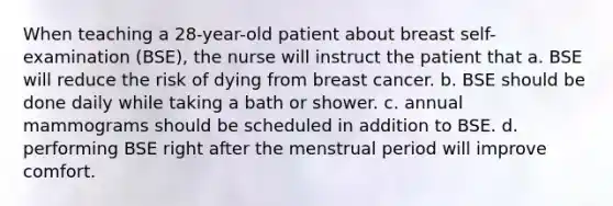 When teaching a 28-year-old patient about breast self-examination (BSE), the nurse will instruct the patient that a. BSE will reduce the risk of dying from breast cancer. b. BSE should be done daily while taking a bath or shower. c. annual mammograms should be scheduled in addition to BSE. d. performing BSE right after the menstrual period will improve comfort.