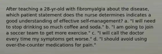 After teaching a 28-yr-old with fibromyalgia about the disease, which patient statement does the nurse determines indicates a good understanding of effective self-management? a. "I will need to stop drinking so much coffee and soda." b. "I am going to join a soccer team to get more exercise." c. "I will call the doctor every time my symptoms get worse." d. "I should avoid using over-the-counter medications for pain."