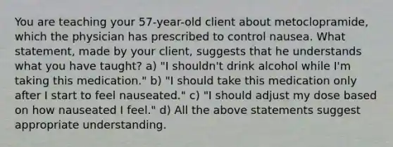 You are teaching your 57-year-old client about metoclopramide, which the physician has prescribed to control nausea. What statement, made by your client, suggests that he understands what you have taught? a) "I shouldn't drink alcohol while I'm taking this medication." b) "I should take this medication only after I start to feel nauseated." c) "I should adjust my dose based on how nauseated I feel." d) All the above statements suggest appropriate understanding.