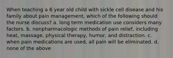 When teaching a 6 year old child with sickle cell disease and his family about pain management, which of the following should the nurse discuss? a. long term medication use considers many factors. b. nonpharmacologic methods of pain relief, including heat, massage, physical therapy, humor, and distraction. c. when pain medications are used, all pain will be eliminated. d. none of the above